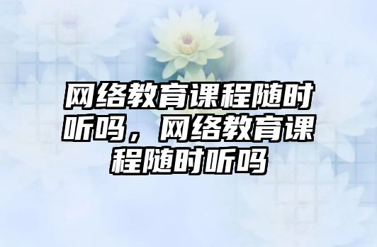 網絡教育課程隨時聽嗎，網絡教育課程隨時聽嗎