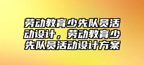 勞動教育少先隊員活動設計，勞動教育少先隊員活動設計方案