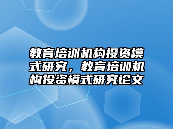 教育培訓機構投資模式研究，教育培訓機構投資模式研究論文