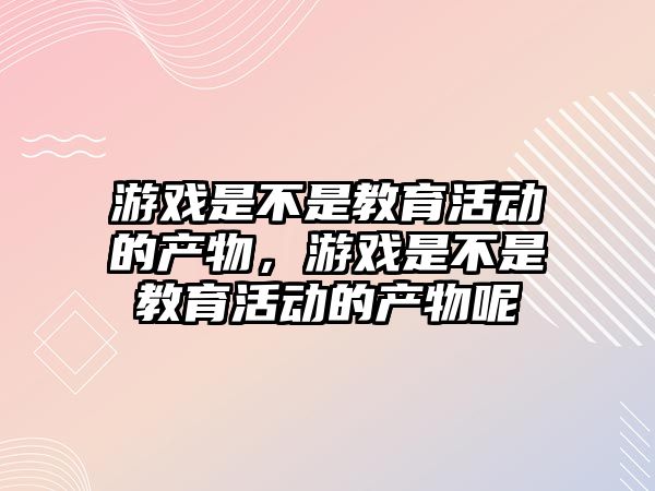 游戲是不是教育活動的產物，游戲是不是教育活動的產物呢