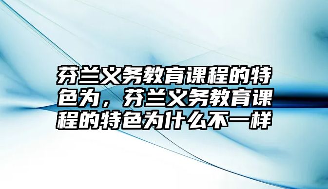 芬蘭義務教育課程的特色為，芬蘭義務教育課程的特色為什么不一樣