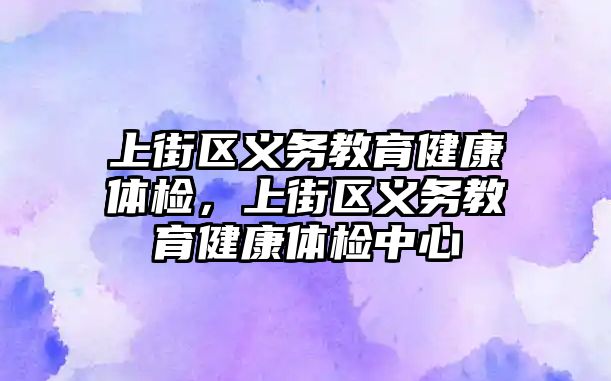 上街區義務教育健康體檢，上街區義務教育健康體檢中心