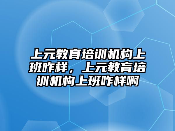 上元教育培訓機構上班咋樣，上元教育培訓機構上班咋樣啊