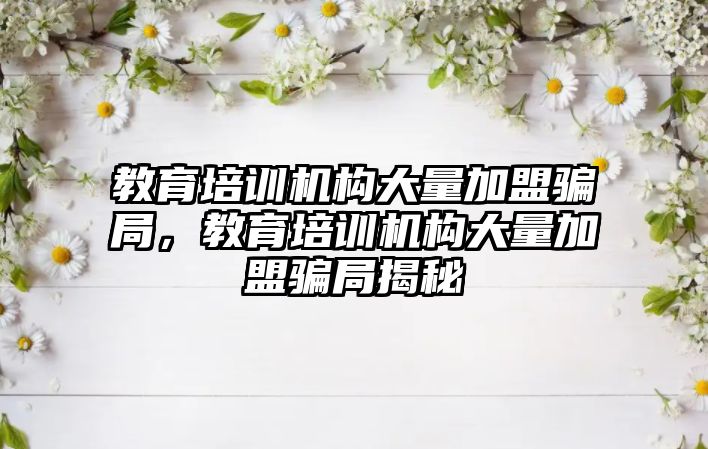 教育培訓機構大量加盟騙局，教育培訓機構大量加盟騙局揭秘