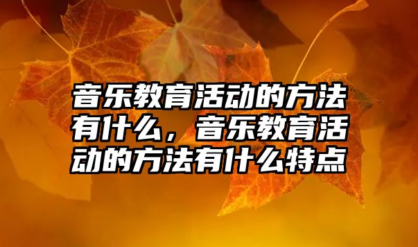 音樂教育活動的方法有什么，音樂教育活動的方法有什么特點