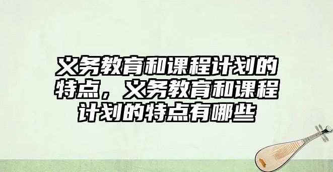 義務(wù)教育和課程計(jì)劃的特點(diǎn)，義務(wù)教育和課程計(jì)劃的特點(diǎn)有哪些