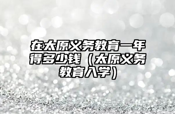 在太原義務(wù)教育一年得多少錢（太原義務(wù)教育入學(xué)）