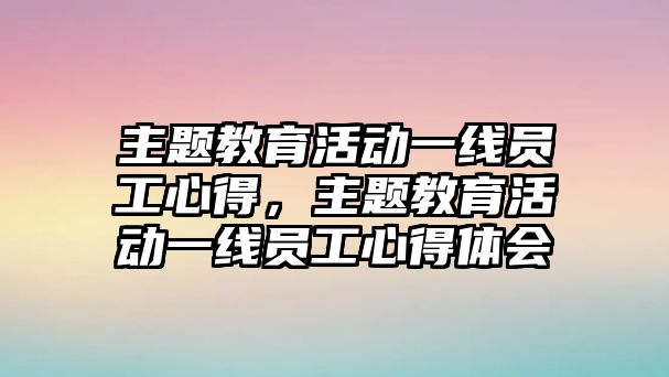 主題教育活動一線員工心得，主題教育活動一線員工心得體會