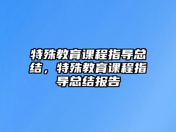 特殊教育課程指導總結，特殊教育課程指導總結報告