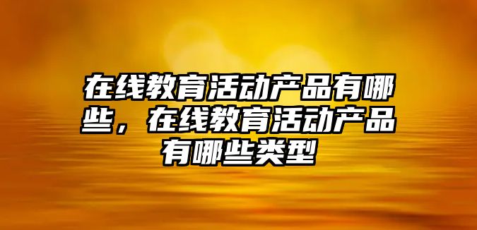 在線教育活動產品有哪些，在線教育活動產品有哪些類型