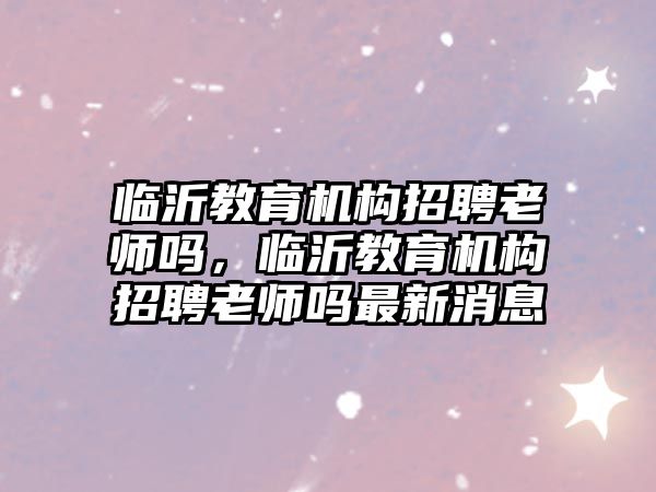 臨沂教育機(jī)構(gòu)招聘老師嗎，臨沂教育機(jī)構(gòu)招聘老師嗎最新消息