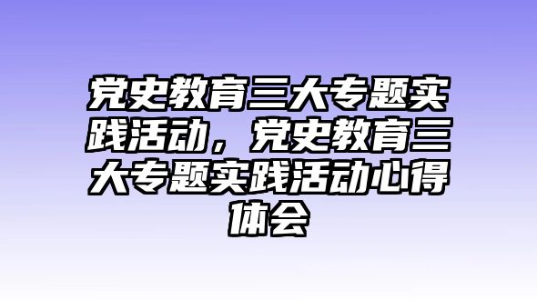 黨史教育三大專題實踐活動，黨史教育三大專題實踐活動心得體會