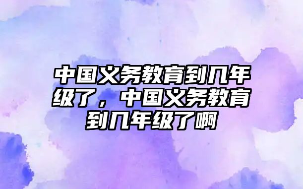 中國義務教育到幾年級了，中國義務教育到幾年級了啊