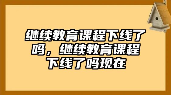 繼續(xù)教育課程下線了嗎，繼續(xù)教育課程下線了嗎現(xiàn)在