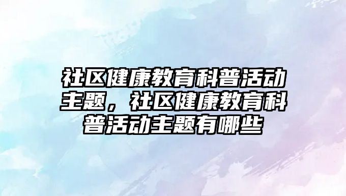 社區健康教育科普活動主題，社區健康教育科普活動主題有哪些