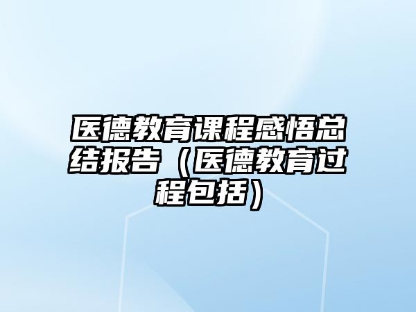 醫德教育課程感悟總結報告（醫德教育過程包括）