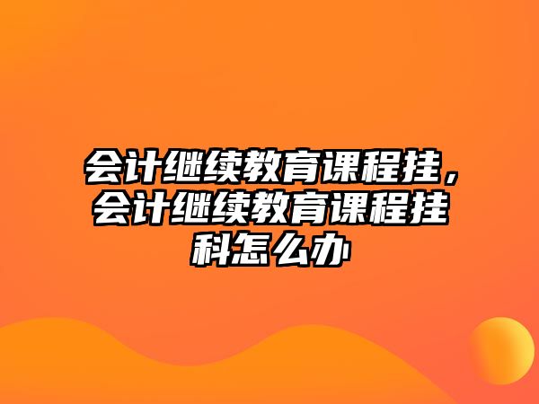 會計繼續教育課程掛，會計繼續教育課程掛科怎么辦