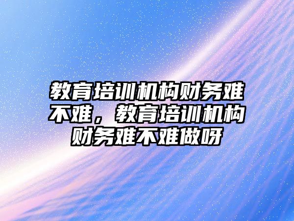 教育培訓機構(gòu)財務難不難，教育培訓機構(gòu)財務難不難做呀