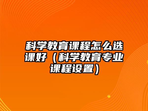 科學教育課程怎么選課好（科學教育專業課程設置）