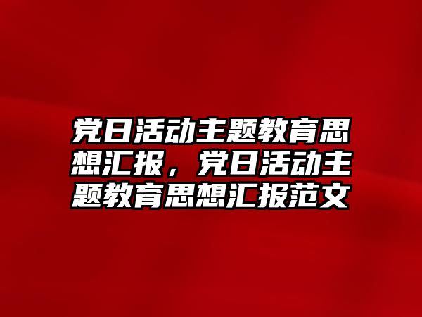 黨日活動主題教育思想匯報，黨日活動主題教育思想匯報范文