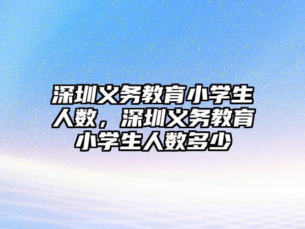 深圳義務教育小學生人數(shù)，深圳義務教育小學生人數(shù)多少