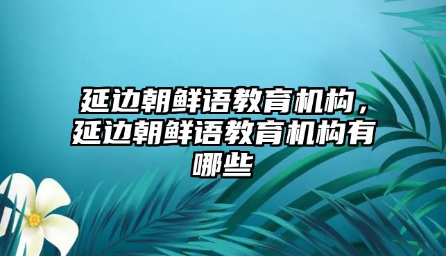 延邊朝鮮語教育機構，延邊朝鮮語教育機構有哪些