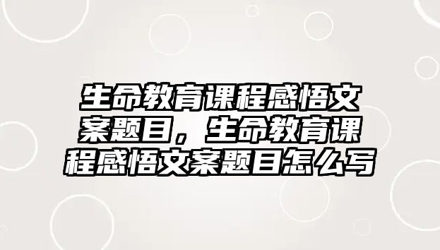 生命教育課程感悟文案題目，生命教育課程感悟文案題目怎么寫