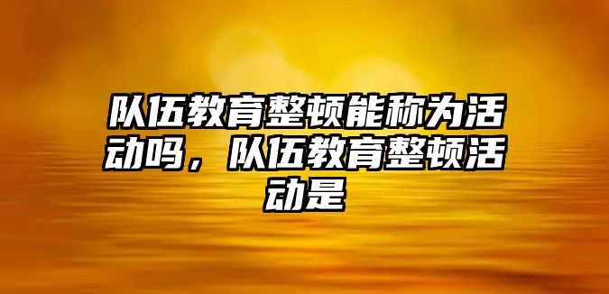 隊(duì)伍教育整頓能稱為活動(dòng)嗎，隊(duì)伍教育整頓活動(dòng)是