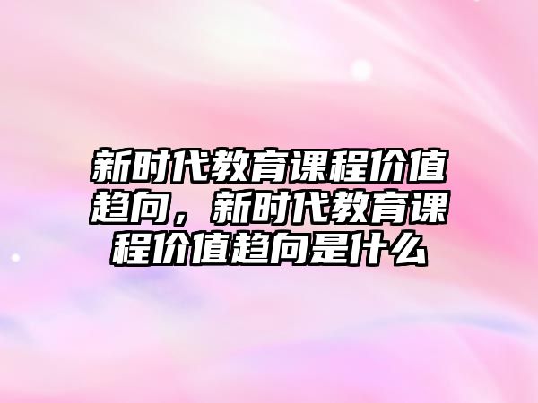 新時(shí)代教育課程價(jià)值趨向，新時(shí)代教育課程價(jià)值趨向是什么