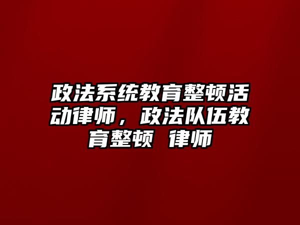 政法系統(tǒng)教育整頓活動律師，政法隊(duì)伍教育整頓 律師