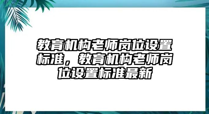 教育機(jī)構(gòu)老師崗位設(shè)置標(biāo)準(zhǔn)，教育機(jī)構(gòu)老師崗位設(shè)置標(biāo)準(zhǔn)最新