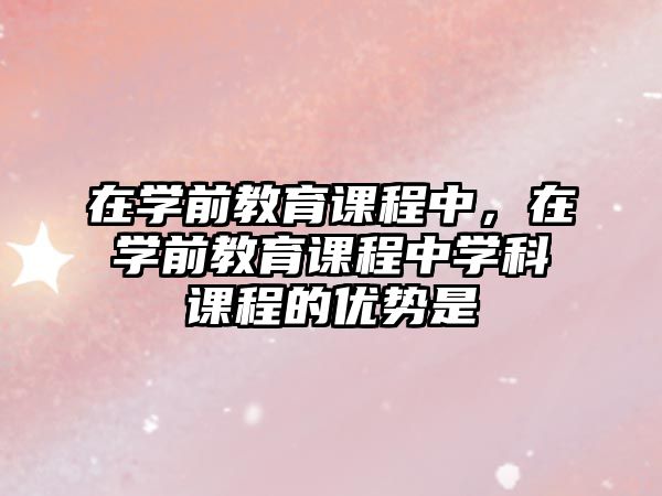 在學(xué)前教育課程中，在學(xué)前教育課程中學(xué)科課程的優(yōu)勢(shì)是