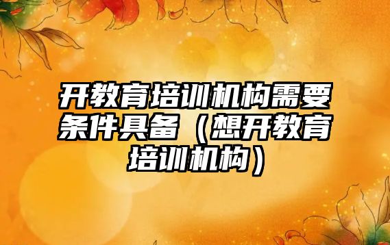 開教育培訓機構需要條件具備（想開教育培訓機構）