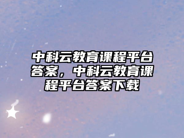 中科云教育課程平臺答案，中科云教育課程平臺答案下載