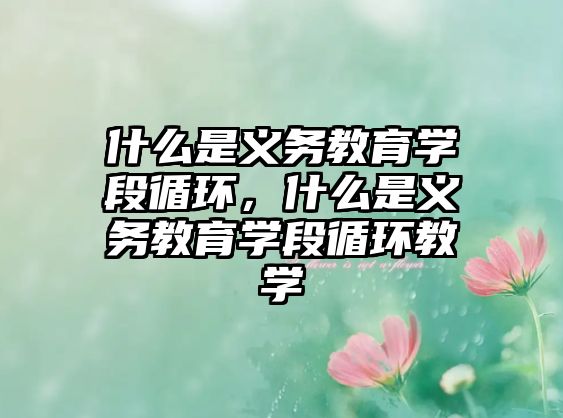 什么是義務(wù)教育學(xué)段循環(huán)，什么是義務(wù)教育學(xué)段循環(huán)教學(xué)