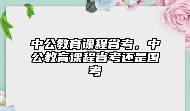 中公教育課程省考，中公教育課程省考還是國考