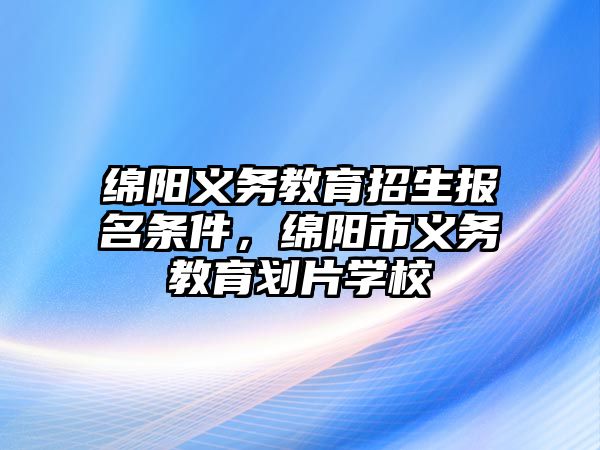 綿陽義務教育招生報名條件，綿陽市義務教育劃片學校