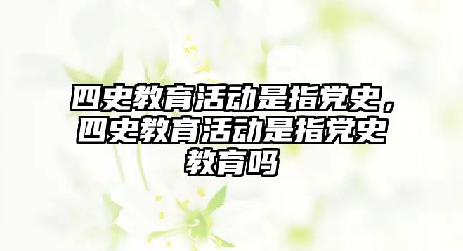 四史教育活動(dòng)是指黨史，四史教育活動(dòng)是指黨史教育嗎