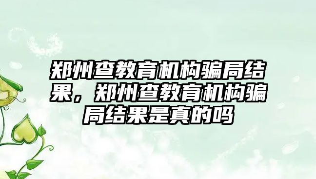 鄭州查教育機構騙局結果，鄭州查教育機構騙局結果是真的嗎