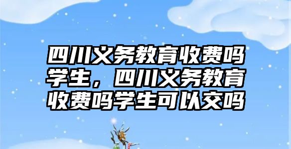 四川義務教育收費嗎學生，四川義務教育收費嗎學生可以交嗎