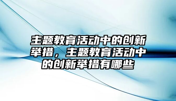 主題教育活動中的創新舉措，主題教育活動中的創新舉措有哪些