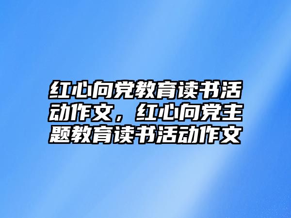 紅心向黨教育讀書活動作文，紅心向黨主題教育讀書活動作文