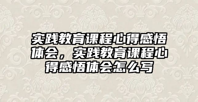 實(shí)踐教育課程心得感悟體會(huì)，實(shí)踐教育課程心得感悟體會(huì)怎么寫(xiě)