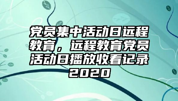 黨員集中活動日遠程教育，遠程教育黨員活動日播放收看記錄2020