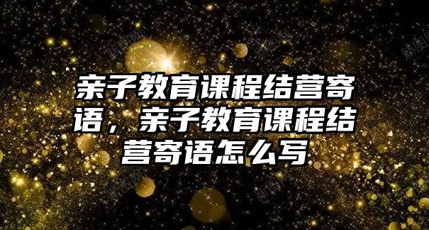 親子教育課程結營寄語，親子教育課程結營寄語怎么寫