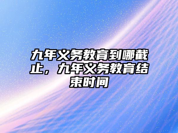 九年義務教育到哪截止，九年義務教育結束時間