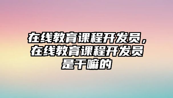 在線教育課程開發(fā)員，在線教育課程開發(fā)員是干嘛的