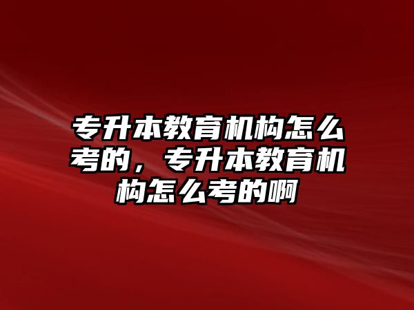 專升本教育機構怎么考的，專升本教育機構怎么考的啊