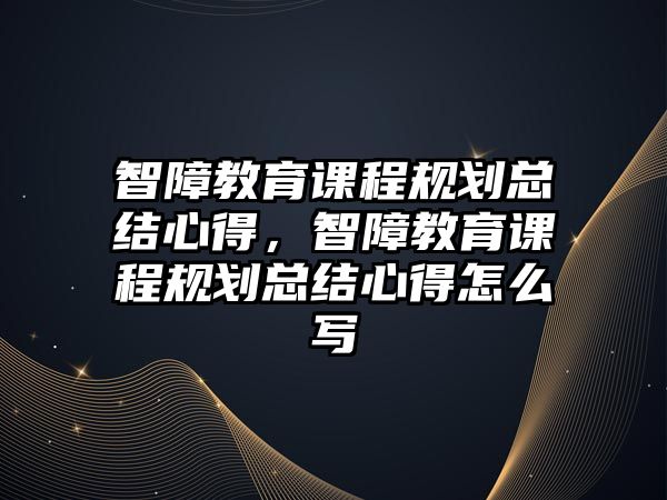 智障教育課程規劃總結心得，智障教育課程規劃總結心得怎么寫