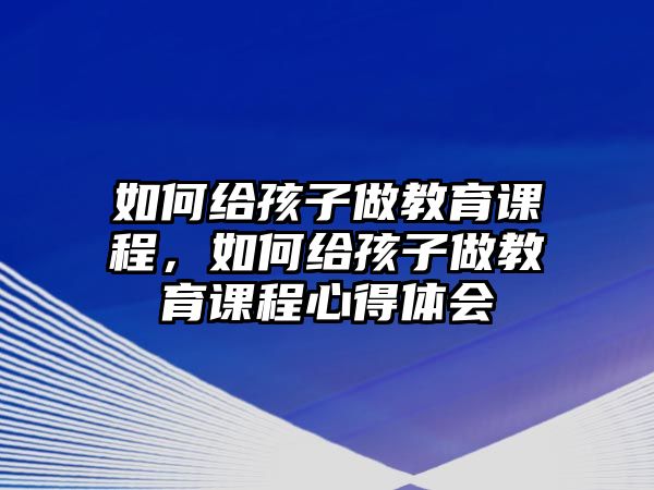 如何給孩子做教育課程，如何給孩子做教育課程心得體會